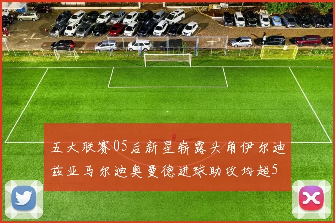 五大联赛05后新星崭露头角伊尔迪兹亚马尔迪奥曼德进球助攻均超5