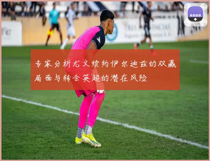 专家分析尤文续约伊尔迪兹的双赢局面与转会英超的潜在风险