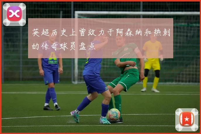 英超历史上曾效力于阿森纳和热刺的传奇球员盘点