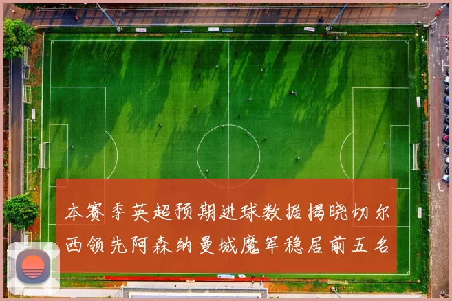 本赛季英超预期进球数据揭晓切尔西领先阿森纳曼城魔军稳居前五名