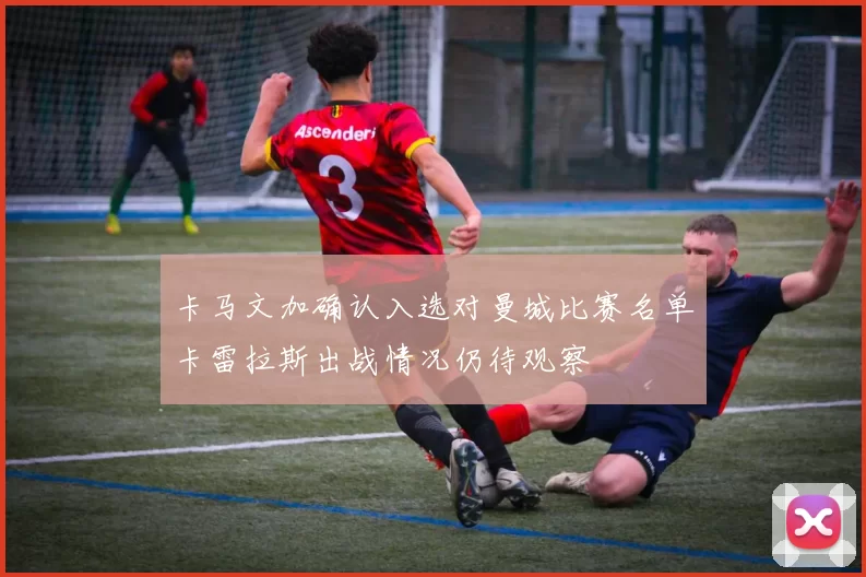 卡马文加确认入选对曼城比赛名单卡雷拉斯出战情况仍待观察