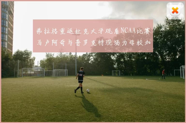 弗拉格重返杜克大学观看NCAA比赛马卢阿奇与普罗克特现场为母校加油助威