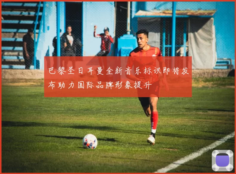 巴黎圣日耳曼全新音乐标识即将发布助力国际品牌形象提升