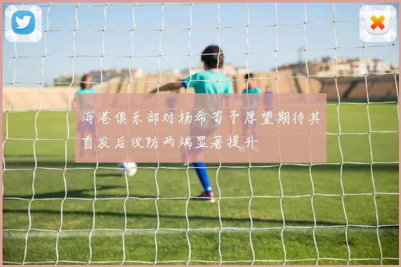 海港俱乐部对杨希寄予厚望期待其首发后攻防两端显著提升