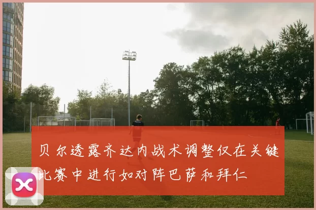 贝尔透露齐达内战术调整仅在关键比赛中进行如对阵巴萨和拜仁
