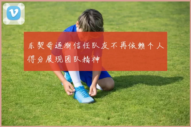 东契奇逐渐信任队友不再依赖个人得分展现团队精神