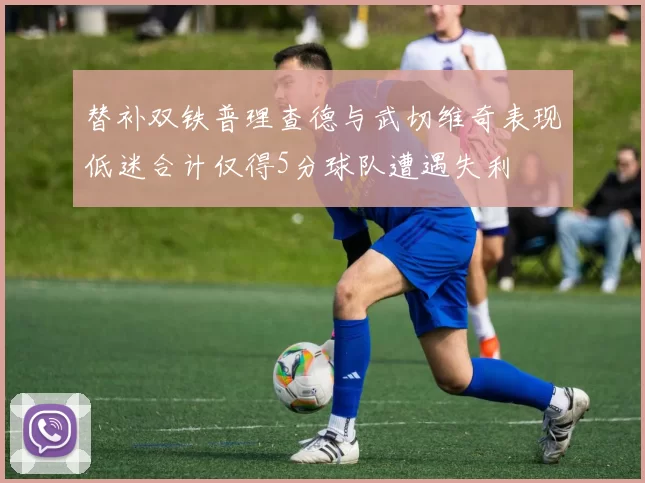 替补双铁普理查德与武切维奇表现低迷合计仅得5分球队遭遇失利