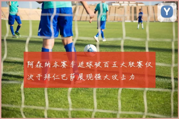 阿森纳本赛季进球破百五大联赛仅次于拜仁巴萨展现强大攻击力