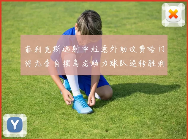 菲利克斯远射中柱意外助攻费哈门将无奈自摆乌龙助力球队逆转胜利