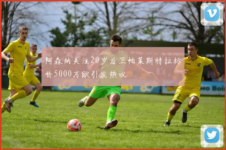 阿森纳关注20岁后卫帕莱斯特拉标价5000万欧引发热议