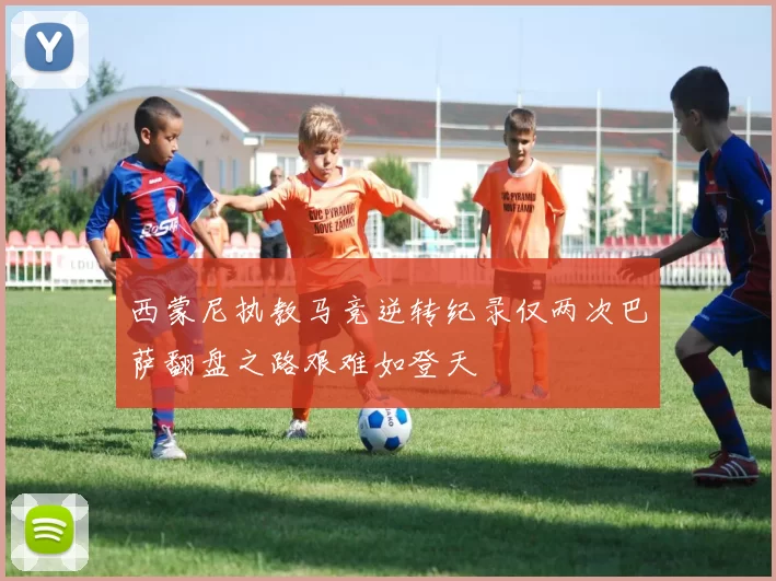 西蒙尼执教马竞逆转纪录仅两次巴萨翻盘之路艰难如登天