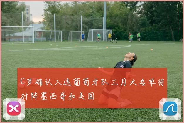 C罗确认入选葡萄牙队三月大名单将对阵墨西哥和美国
