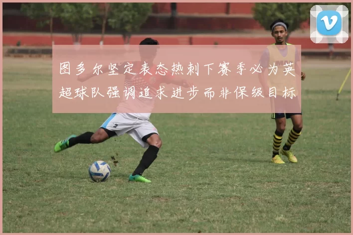 图多尔坚定表态热刺下赛季必为英超球队强调追求进步而非保级目标