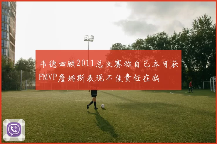 韦德回顾2011总决赛称自己本可获FMVP詹姆斯表现不佳责任在我