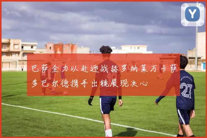 巴萨全力以赴迎战赫罗纳莱万卡萨多巴尔德携手出镜展现决心