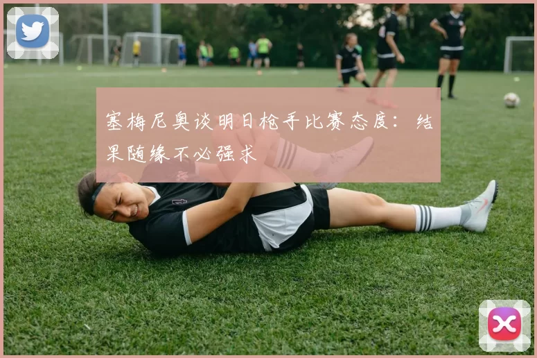 塞梅尼奥谈明日枪手比赛态度：结果随缘不必强求