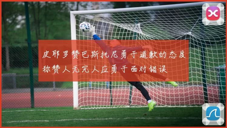 皮耶罗赞巴斯托尼勇于道歉的态度称赞人无完人应勇于面对错误