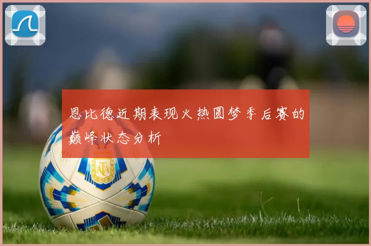 恩比德近期表现火热圆梦季后赛的巅峰状态分析