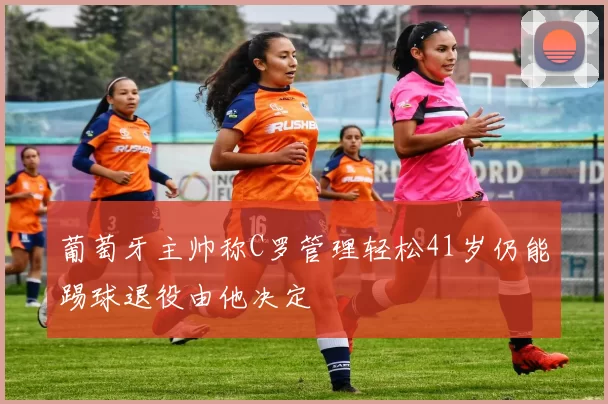 葡萄牙主帅称C罗管理轻松41岁仍能踢球退役由他决定