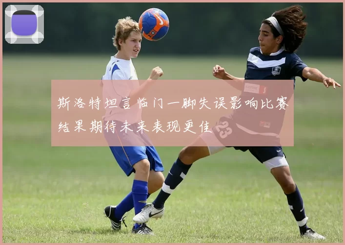 斯洛特坦言临门一脚失误影响比赛结果期待未来表现更佳