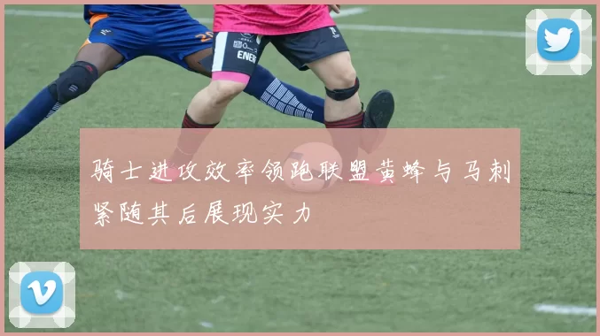 骑士进攻效率领跑联盟黄蜂与马刺紧随其后展现实力