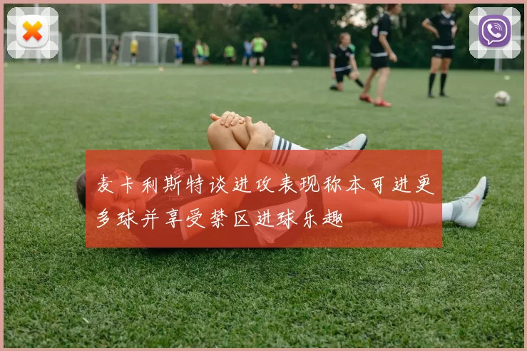 麦卡利斯特谈进攻表现称本可进更多球并享受禁区进球乐趣