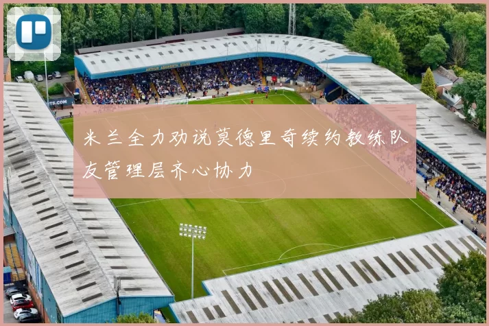米兰全力劝说莫德里奇续约教练队友管理层齐心协力
