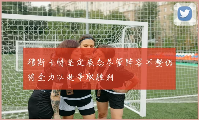 穆斯卡特坚定表态尽管阵容不整仍将全力以赴争取胜利