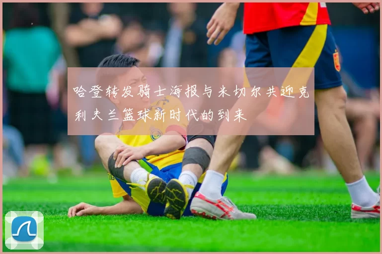 哈登转发骑士海报与米切尔共迎克利夫兰篮球新时代的到来